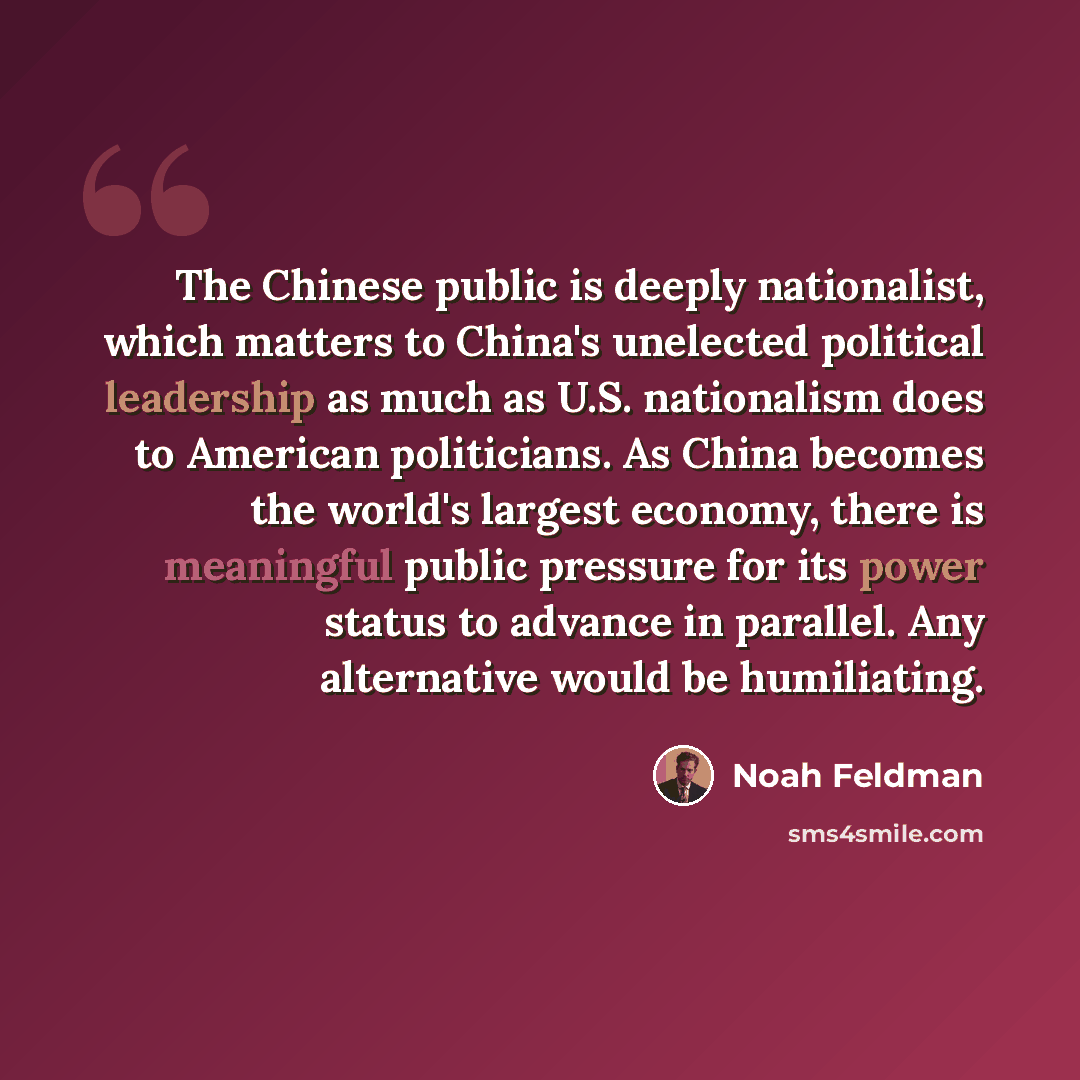 “The Chinese public is deeply nationalist, which matters to China's unelected political leadership as much as U.S. nationalism does to American politicians. As China becomes the world's largest economy, there is meaningful public pressure for its power status to advance in parallel. Any alternative…” quote by Noah Feldman