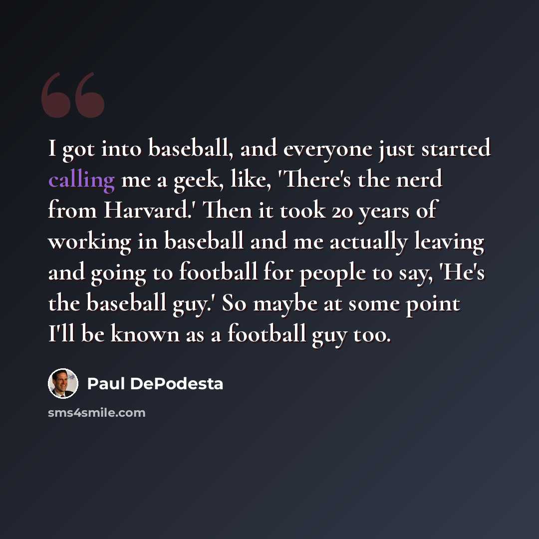 “I got into baseball, and everyone just started calling me a geek, like, 'There's the nerd from Harvard.' Then it took 20 years of working in baseball and me actually leaving and going to football for people to say, 'He's the baseball guy.' So maybe at some point I'll be known as a football guy too.” quote by Paul DePodesta
