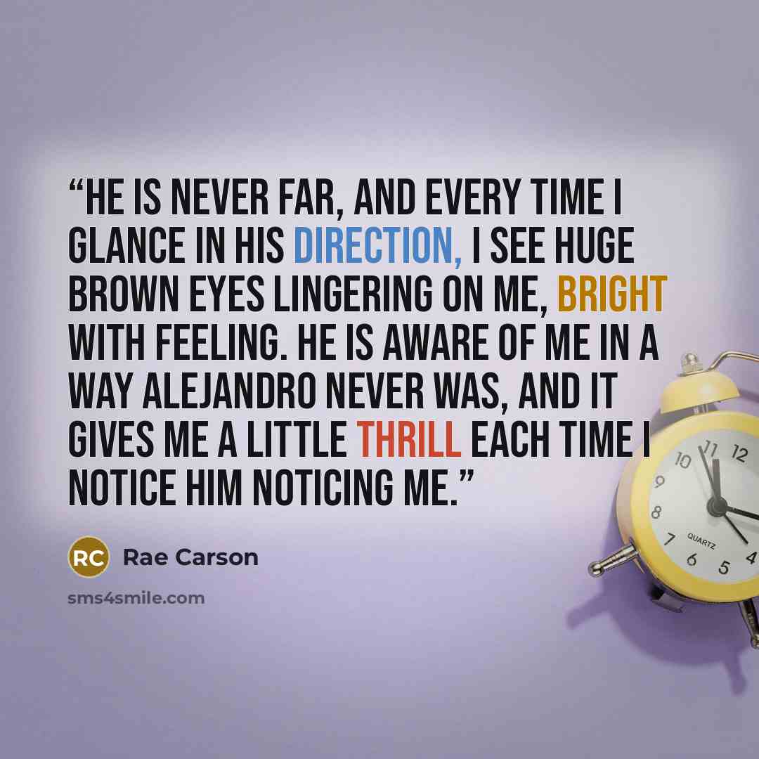 “He is never far, and every time I glance in his direction, I see huge brown eyes lingering on me, bright with feeling. He is aware of me in a way Alejandro never was, and it gives me a little thrill each time I notice him noticing me.” quote by Rae Carson