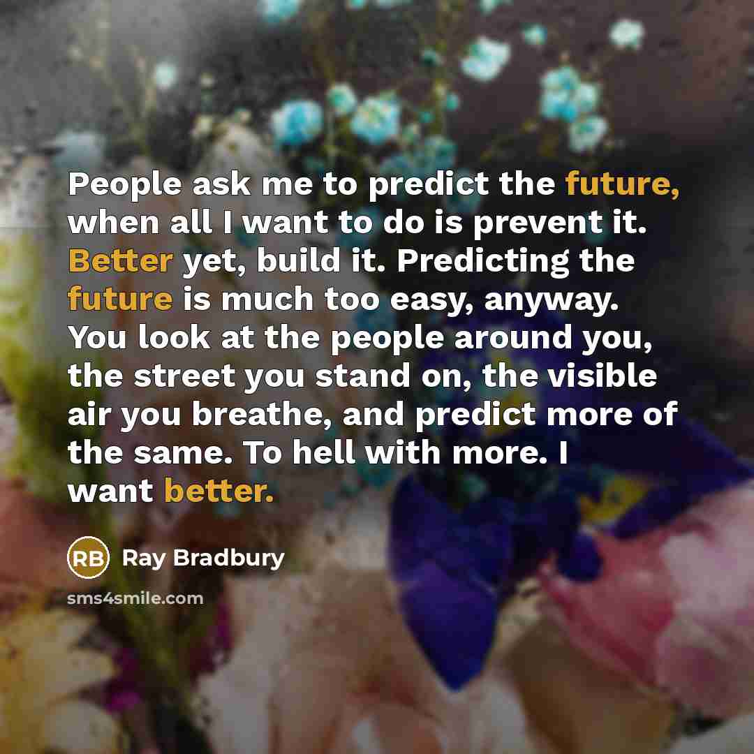 “People ask me to predict the future, when all I want to do is prevent it. Better yet, build it. Predicting the future is much too easy, anyway. You look at the people around you, the street you stand on, the visible air you breathe, and predict more of the same. To hell with more. I want better.” quote by Ray Bradbury