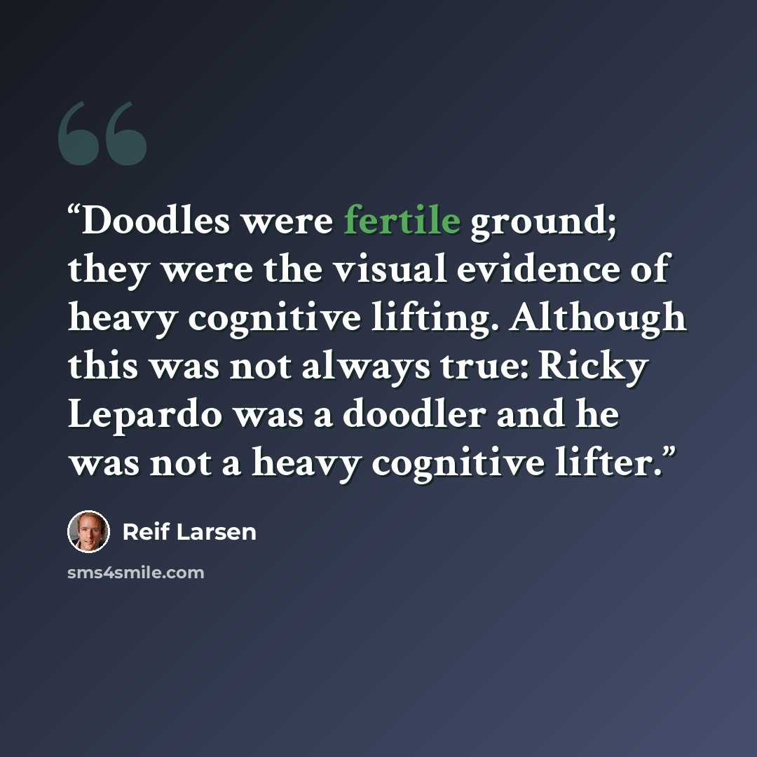“Doodles were fertile ground; they were the visual evidence of heavy cognitive lifting. Although this was not always true: Ricky Lepardo was a doodler and he was not a heavy cognitive lifter.” quote by Reif Larsen
