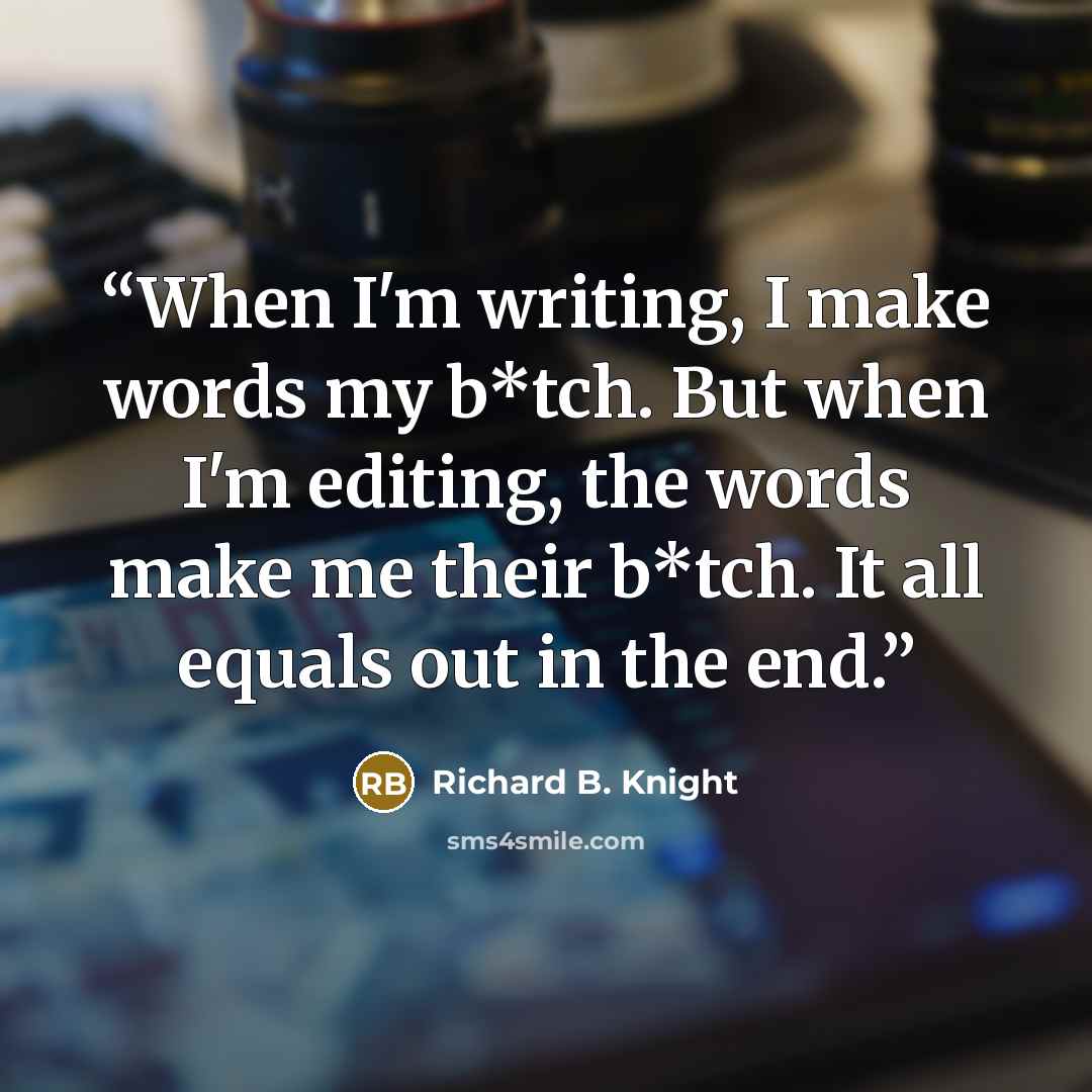 “When I'm writing, I make words my b*tch. But when I'm editing, the words make me their b*tch. It all equals out in the end.” quote by Richard B. Knight