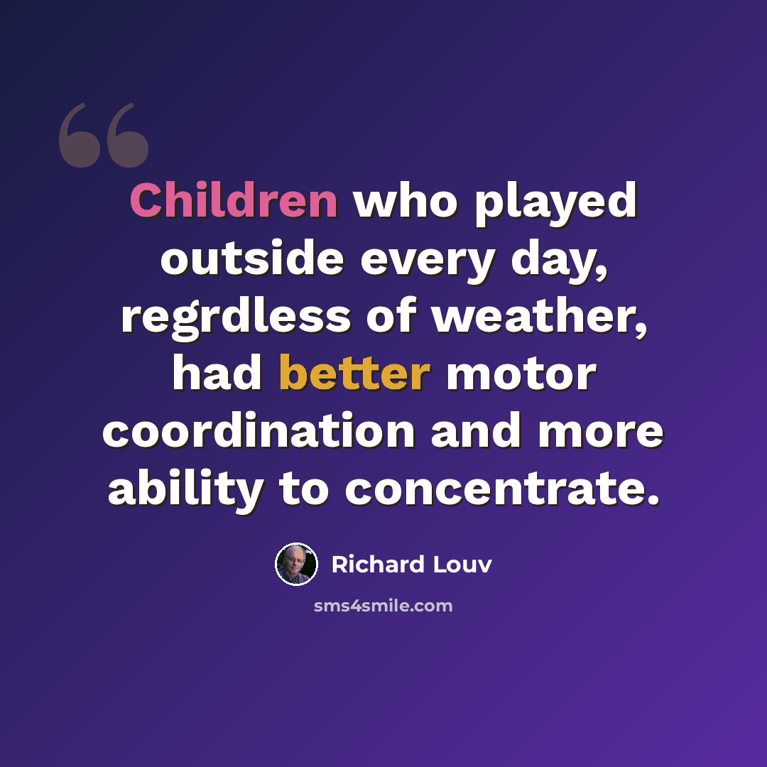 “Children who played outside every day, regrdless of weather, had better motor coordination and more ability to concentrate.” quote by Richard Louv
