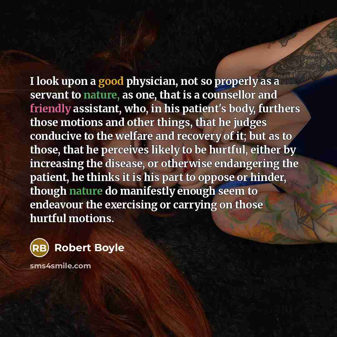 “I look upon a good physician, not so properly as a servant to nature, as one, that is a counsellor and friendly assistant, who, in his patient's body, furthers those motions and other things, that he judges conducive to the welfare and recovery of it; but as to those, that he perceives likely to…” quote by Robert Boyle