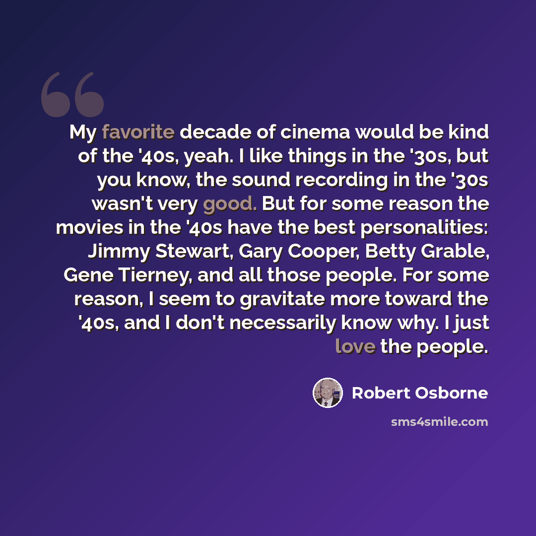 “My favorite decade of cinema would be kind of the '40s, yeah. I like things in the '30s, but you know, the sound recording in the '30s wasn't very good. But for some reason the movies in the '40s have the best personalities: Jimmy Stewart, Gary Cooper, Betty Grable, Gene Tierney, and all those…” quote by Robert Osborne