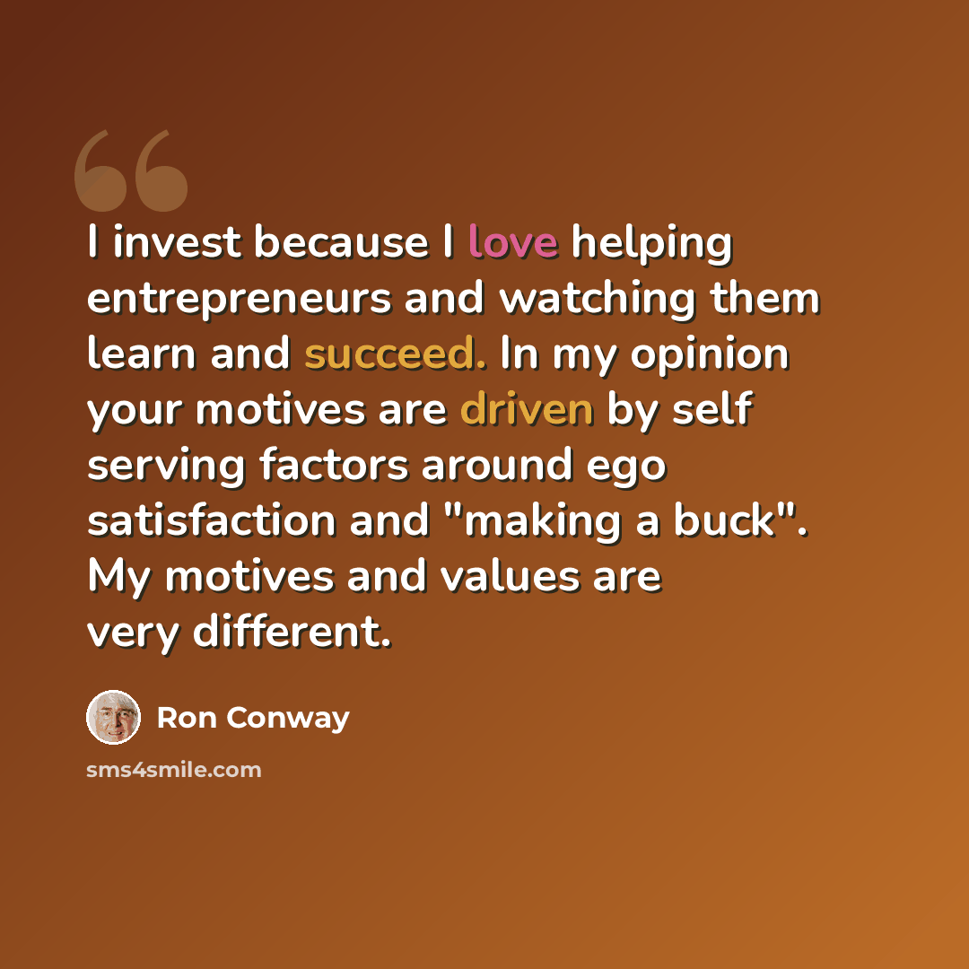 “I invest because I love helping entrepreneurs and watching them learn and succeed. In my opinion your motives are driven by self serving factors around ego satisfaction and "making a buck". My motives and values are very different.” quote by Ron Conway