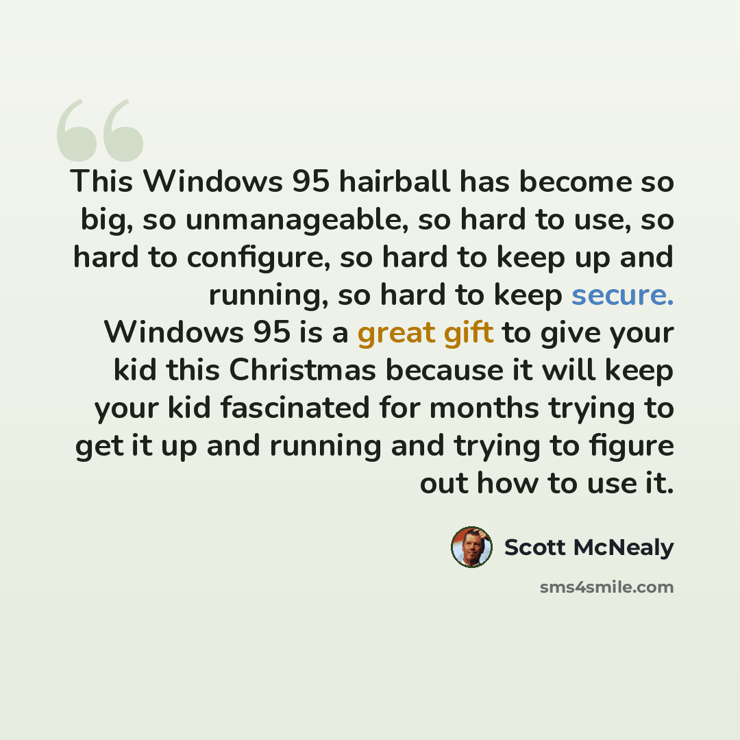 “This Windows 95 hairball has become so big, so unmanageable, so hard to use, so hard to configure, so hard to keep up and running, so hard to keep secure. Windows 95 is a great gift to give your kid this Christmas because it will keep your kid fascinated for months trying to get it up and running…” quote by Scott McNealy