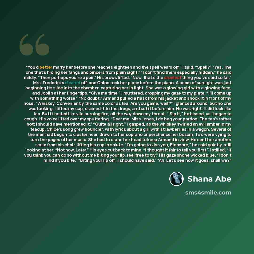 “You’d better marry her before she reaches eighteen and the spell wears off,” I said. “Spell?” “Yes. The one that’s hiding her fangs and pincers from plain sight.” “I don’t find them especially hidden,” he said mildly. “Then perhaps you’re a pair.” His brows lifted. “Now, that’s the cruelest thing…” quote by Shana Abe