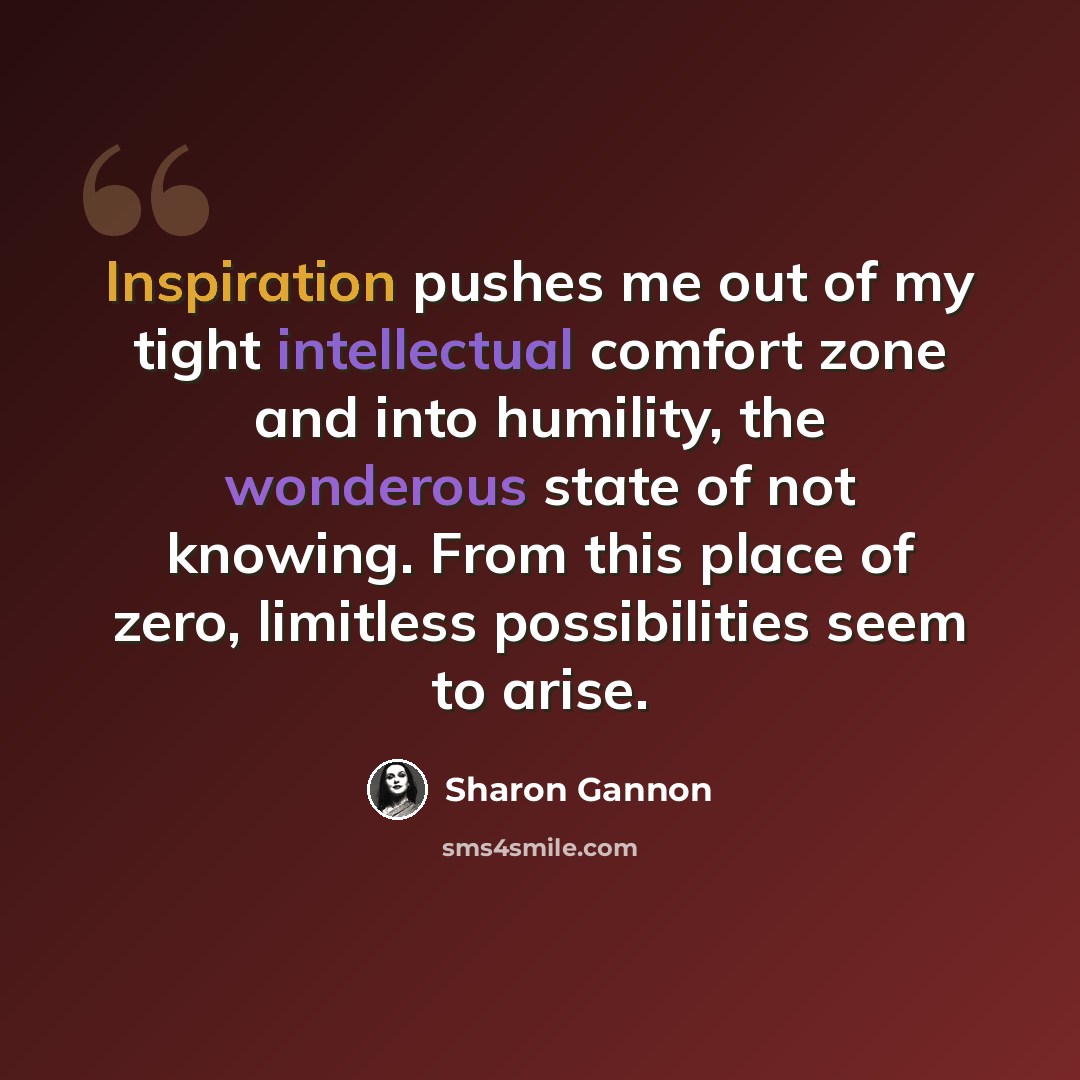 “Inspiration pushes me out of my tight intellectual comfort zone and into humility, the wonderous state of not knowing. From this place of zero, limitless possibilities seem to arise.” quote by Sharon Gannon