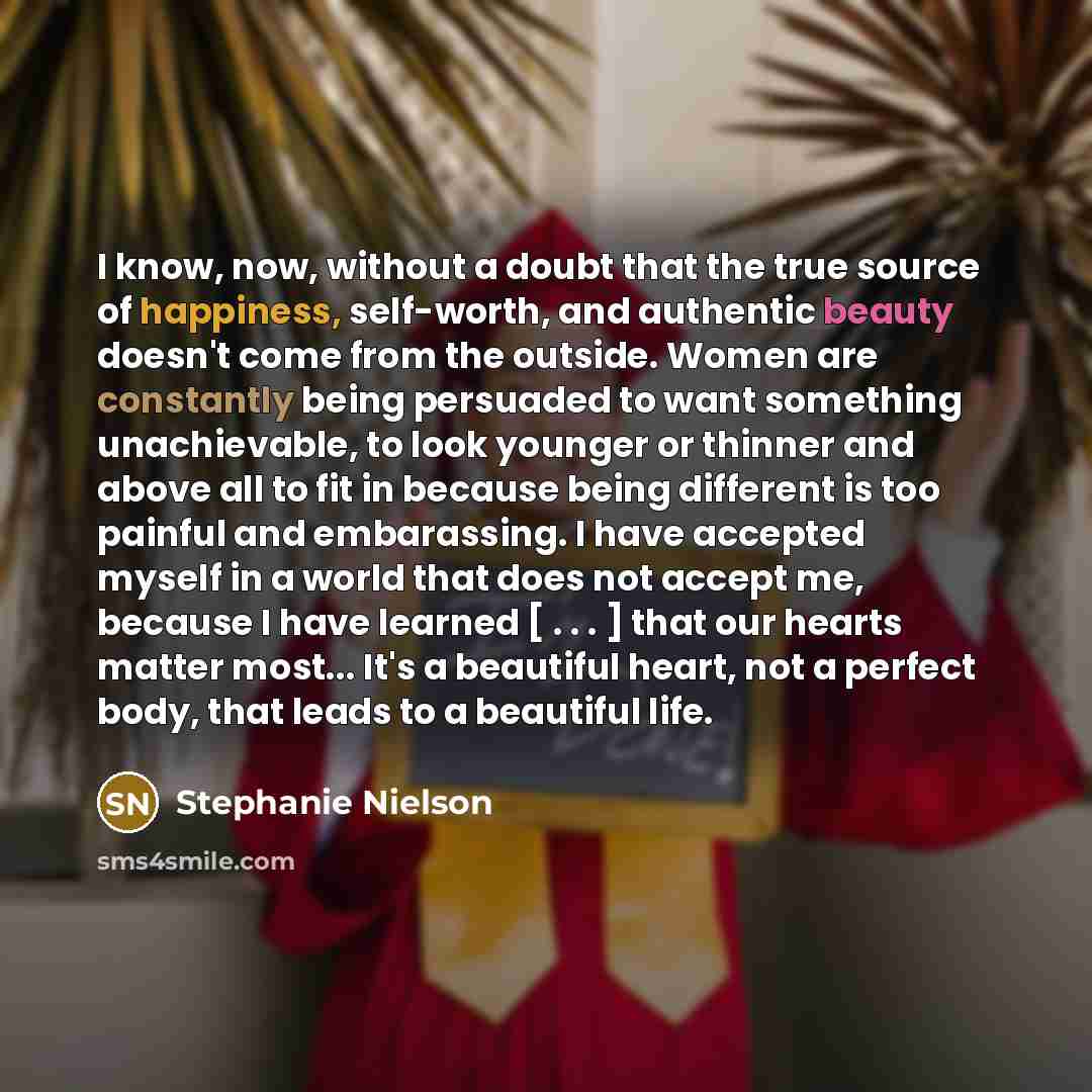 “I know, now, without a doubt that the true source of happiness, self-worth, and authentic beauty doesn't come from the outside. Women are constantly being persuaded to want something unachievable, to look younger or thinner and above all to fit in because being different is too painful and…” quote by Stephanie Nielson