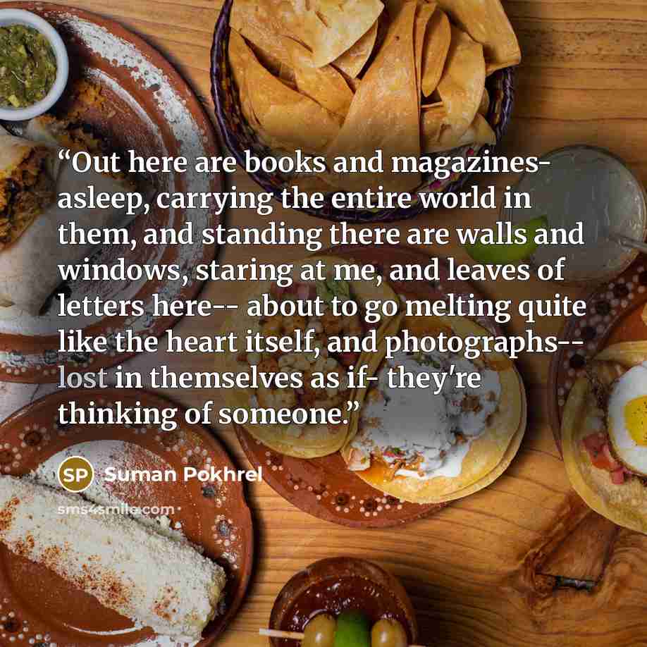 “Out here are books and magazines- asleep, carrying the entire world in them, and standing there are walls and windows, staring at me, and leaves of letters here-- about to go melting quite like the heart itself, and photographs-- lost in themselves as if- they're thinking of someone.” quote by Suman Pokhrel