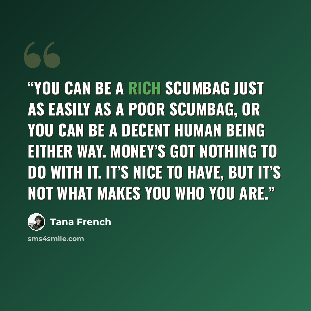 “You can be a rich scumbag just as easily as a poor scumbag, or you can be a decent human being either way. Money’s got nothing to do with it. It’s nice to have, but it’s not what makes you who you are.” quote by Tana French
