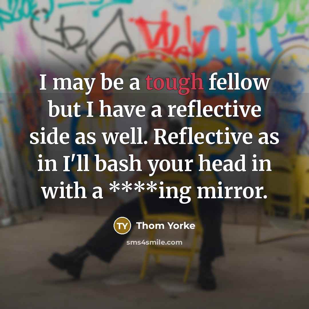 “I may be a tough fellow but I have a reflective side as well. Reflective as in I'll bash your head in with a ****ing mirror.” quote by Thom Yorke