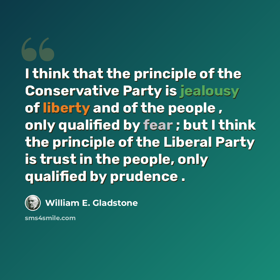 “I think that the principle of the Conservative Party is jealousy of liberty and of the people , only qualified by fear ; but I think the principle of the Liberal Party is trust in the people, only qualified by prudence .” quote by William E. Gladstone