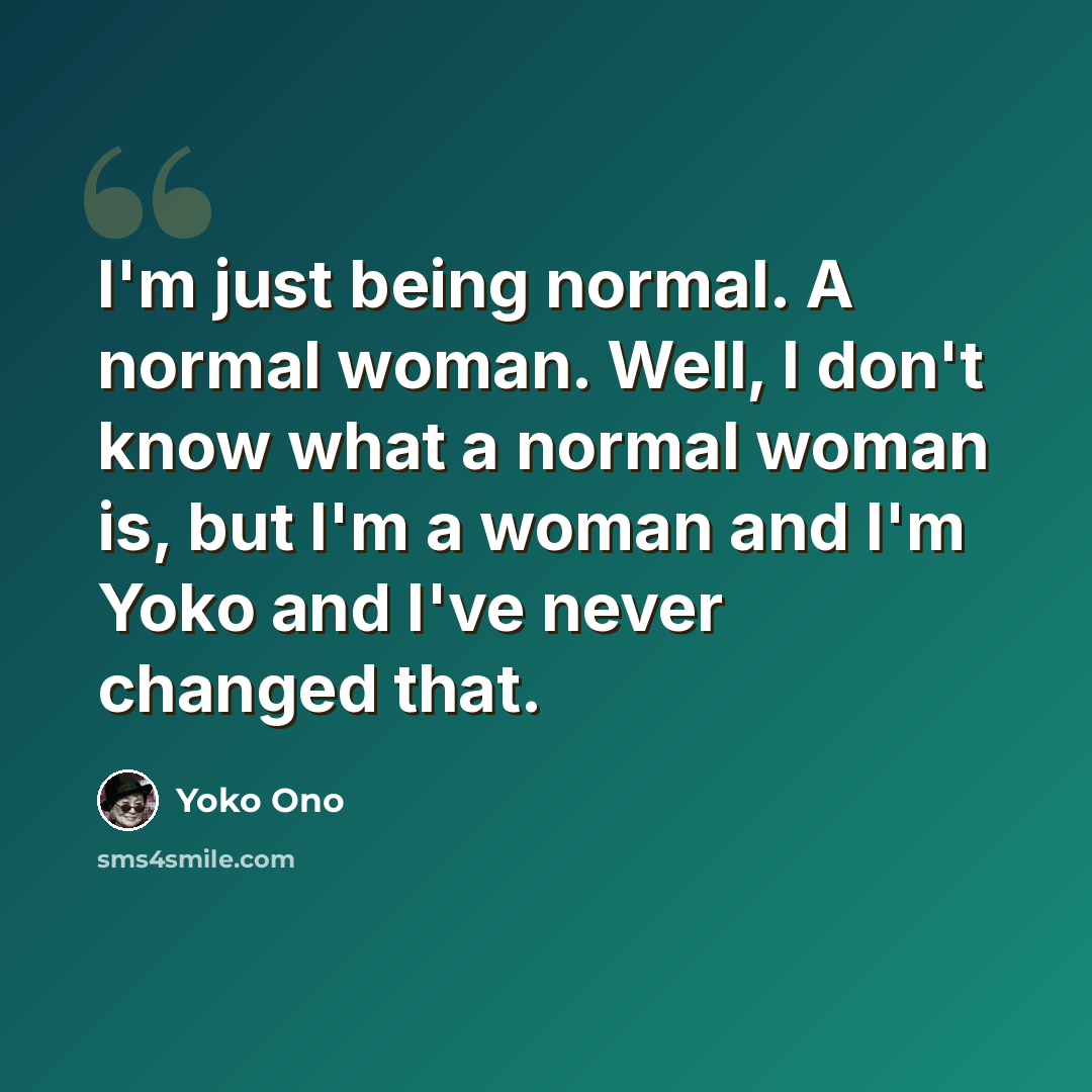 “I'm just being normal. A normal woman. Well, I don't know what a normal woman is, but I'm a woman and I'm Yoko and I've never changed that.” quote by Yoko Ono