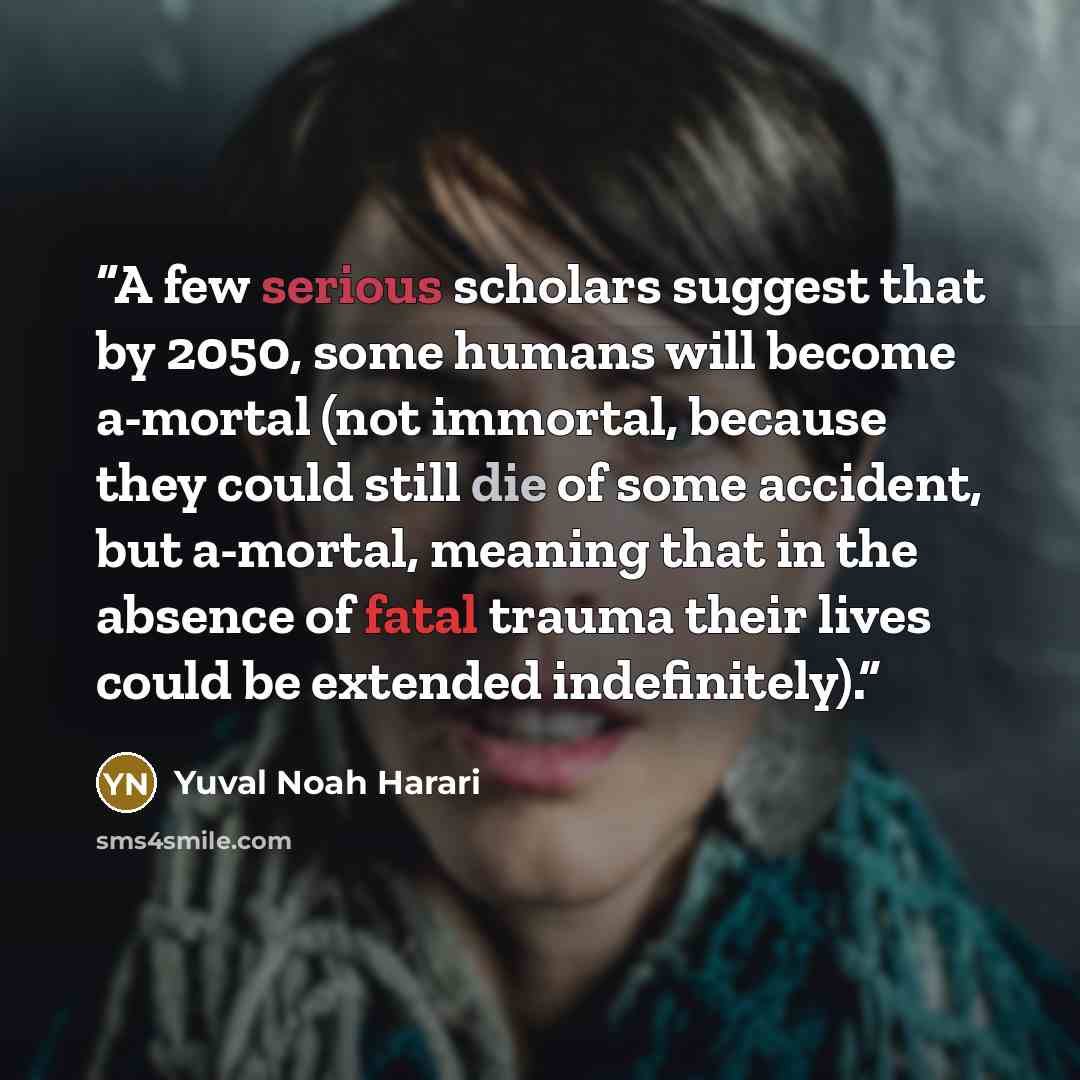 “A few serious scholars suggest that by 2050, some humans will become a-mortal (not immortal, because they could still die of some accident, but a-mortal, meaning that in the absence of fatal trauma their lives could be extended indefinitely).” quote by Yuval Noah Harari