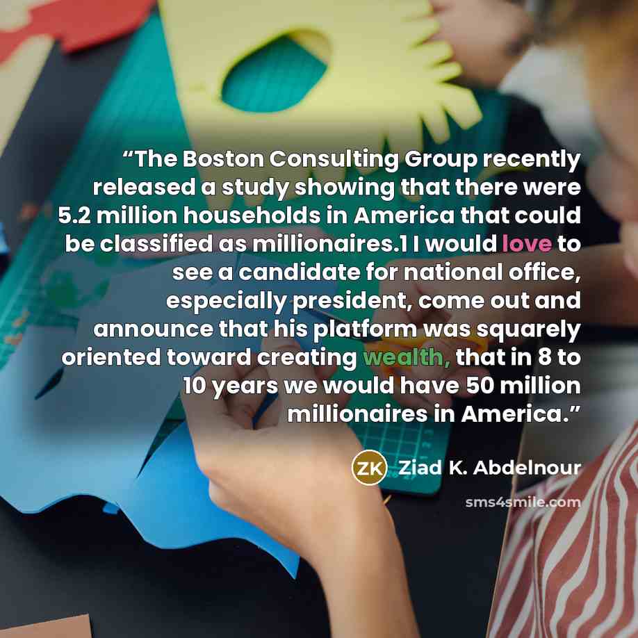 “The Boston Consulting Group recently released a study showing that there were 5.2 million households in America that could be classified as millionaires.1 I would love to see a candidate for national office, especially president, come out and announce that his platform was squarely oriented toward…” quote by Ziad K. Abdelnour