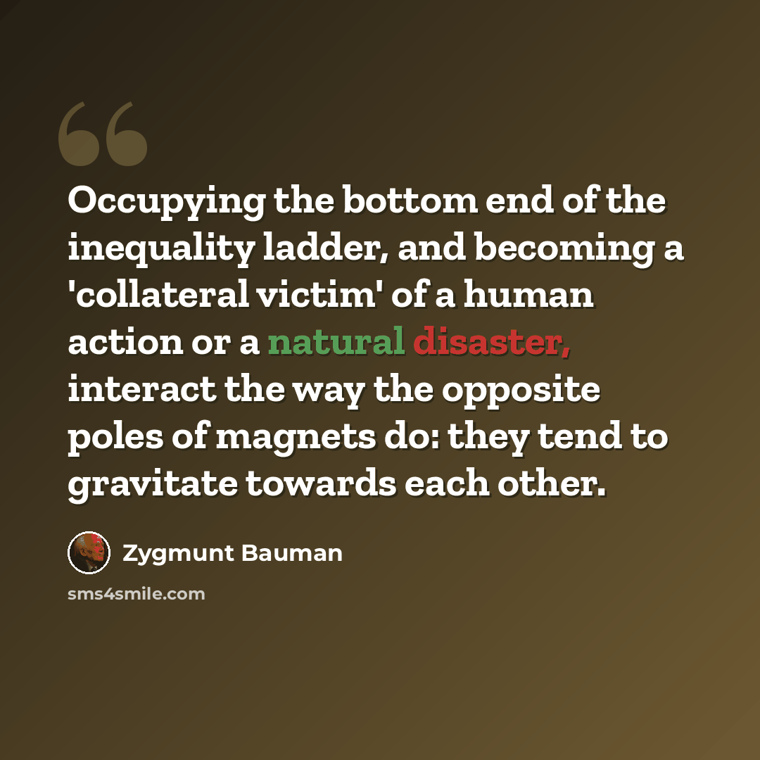 “Occupying the bottom end of the inequality ladder, and becoming a 'collateral victim' of a human action or a natural disaster, interact the way the opposite poles of magnets do: they tend to gravitate towards each other.” quote by Zygmunt Bauman