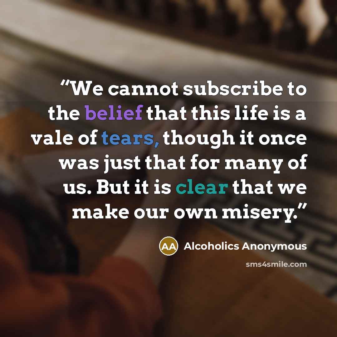“We cannot subscribe to the belief that this life is a vale of tears, though it once was just that for many of us. But it is clear that we make our own misery.” quote by Alcoholics Anonymous