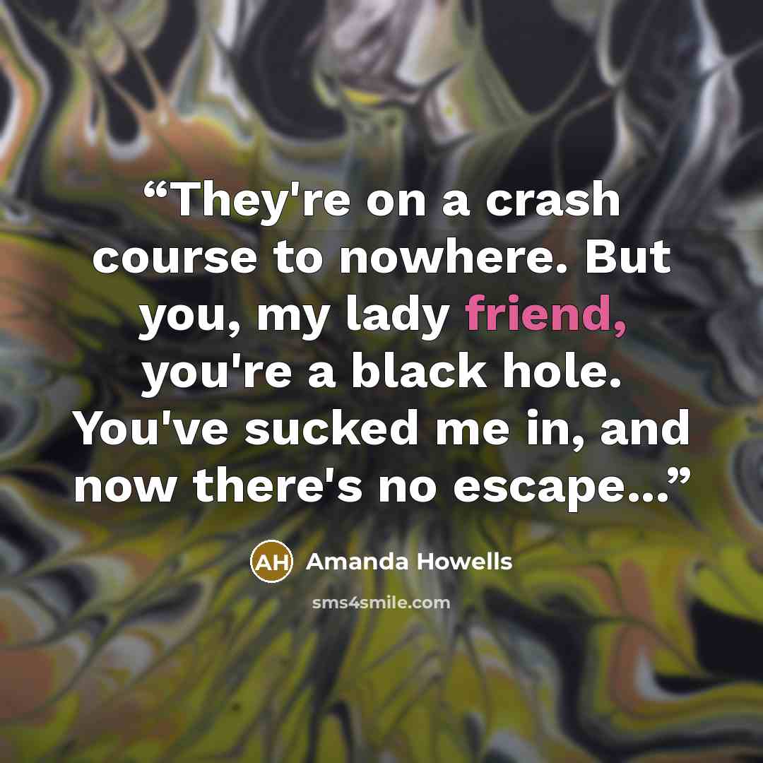 “They're on a crash course to nowhere. But you, my lady friend, you're a black hole. You've sucked me in, and now there's no escape...” quote by Amanda Howells