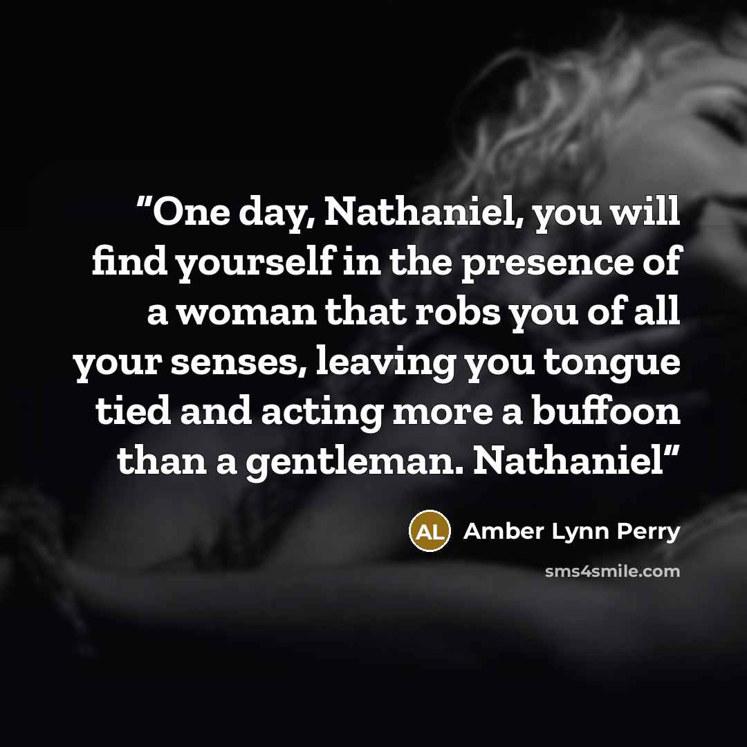 “One day, Nathaniel, you will find yourself in the presence of a woman that robs you of all your senses, leaving you tongue tied and acting more a buffoon than a gentleman. Nathaniel” quote by Amber Lynn Perry