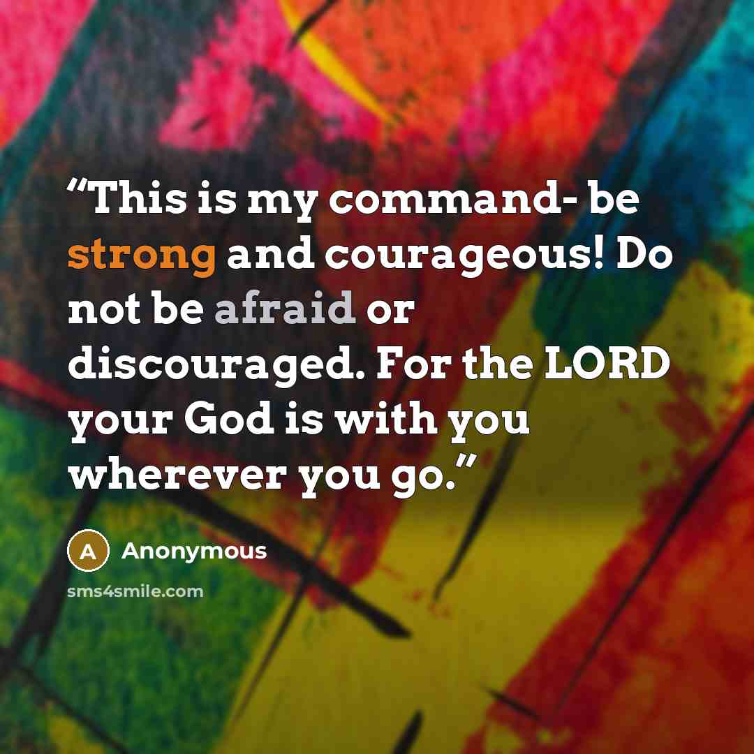 “This is my command- be strong and courageous! Do not be afraid or discouraged. For the LORD your God is with you wherever you go.” quote by Anonymous