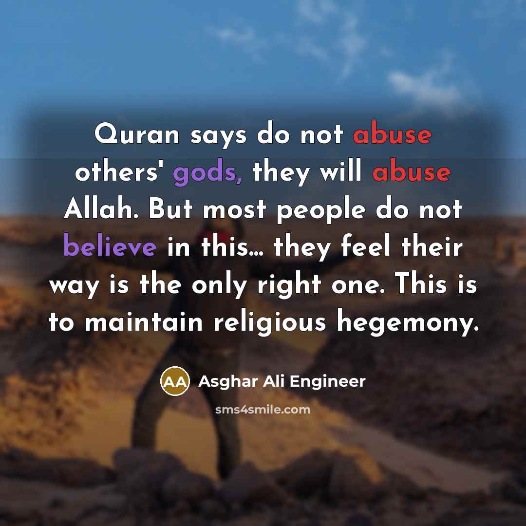 “Quran says do not abuse others' gods, they will abuse Allah. But most people do not believe in this... they feel their way is the only right one. This is to maintain religious hegemony.” quote by Asghar Ali Engineer
