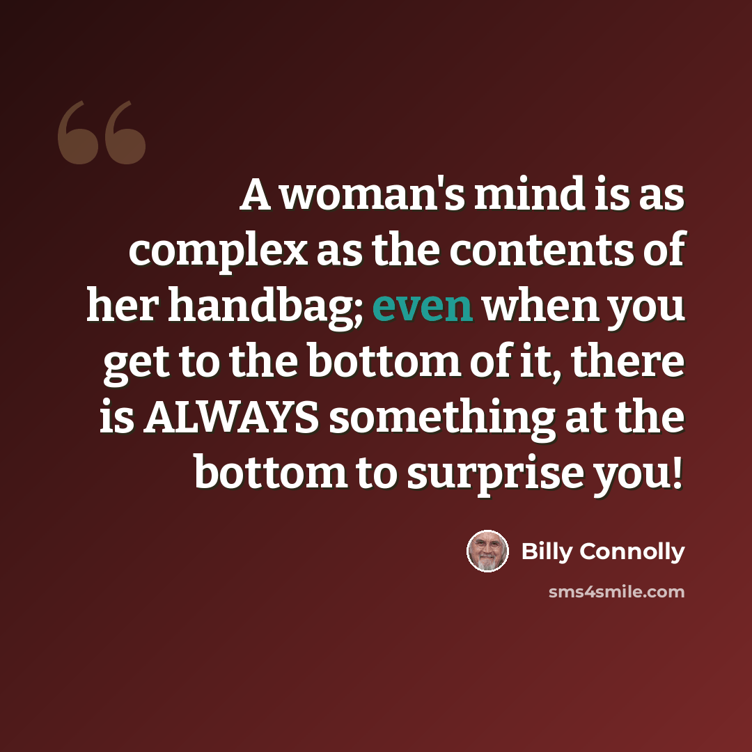 “A woman's mind is as complex as the contents of her handbag; even when you get to the bottom of it, there is ALWAYS something at the bottom to surprise you!” quote by Billy Connolly