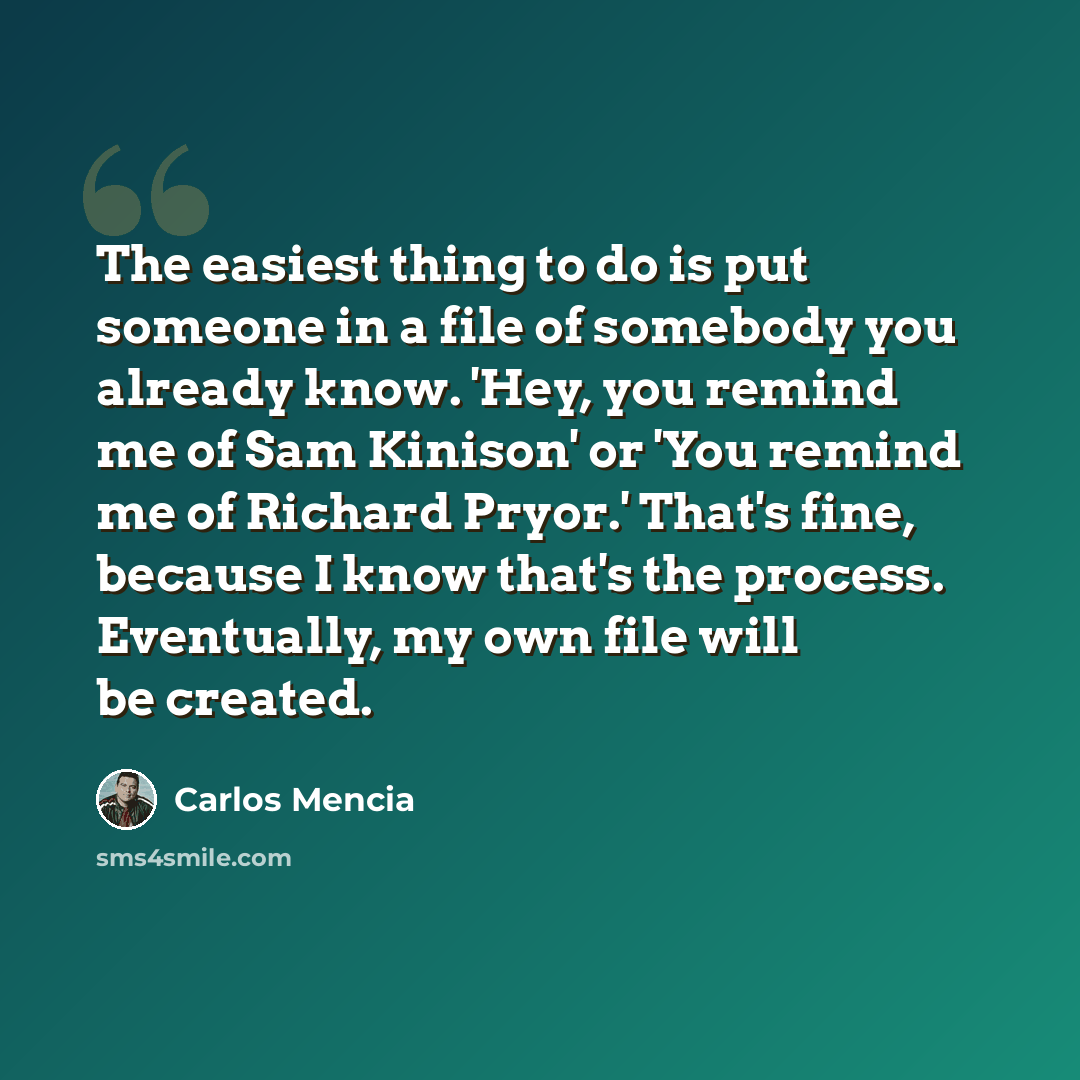 “The easiest thing to do is put someone in a file of somebody you already know. 'Hey, you remind me of Sam Kinison' or 'You remind me of Richard Pryor.' That's fine, because I know that's the process. Eventually, my own file will be created.” quote by Carlos Mencia