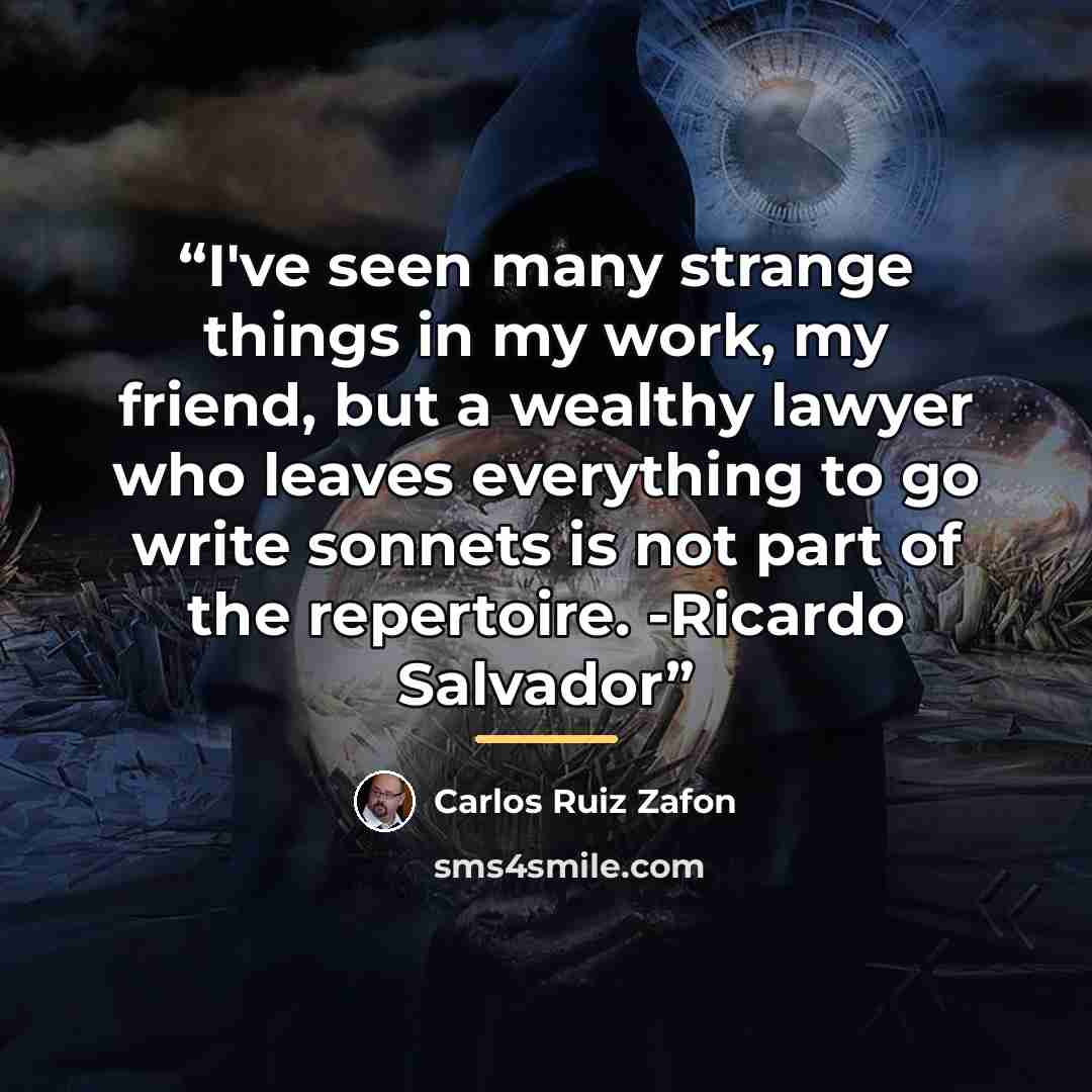 “I've seen many strange things in my work, my friend, but a wealthy lawyer who leaves everything to go write sonnets is not part of the repertoire. -Ricardo Salvador” quote by Carlos Ruiz Zafón