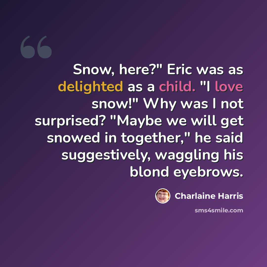 “Snow, here?" Eric was as delighted as a child. "I love snow!" Why was I not surprised? "Maybe we will get snowed in together," he said suggestively, waggling his blond eyebrows.” quote by Charlaine Harris