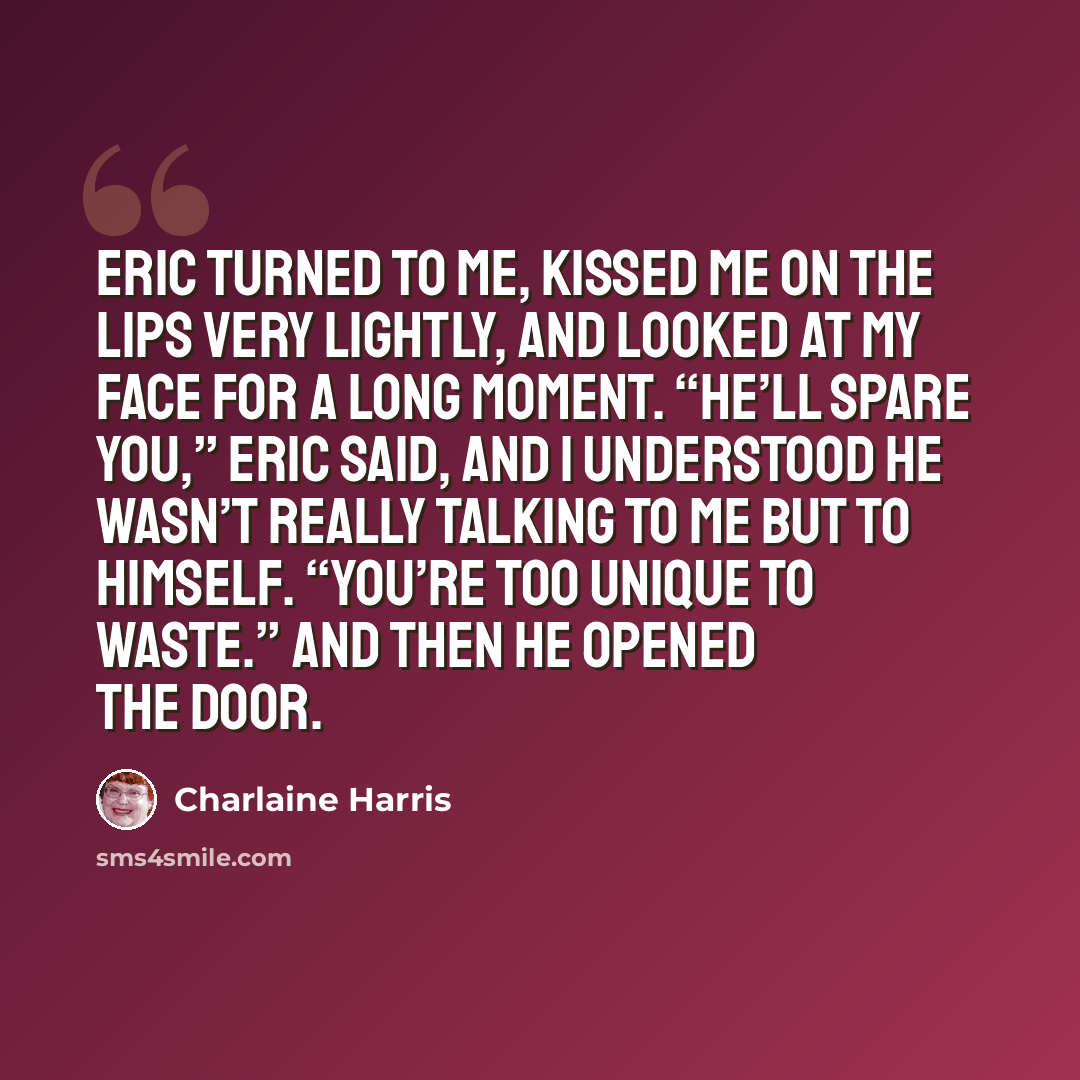 “Eric turned to me, kissed me on the lips very lightly, and looked at my face for a long moment. “He’ll spare you,” Eric said, and I understood he wasn’t really talking to me but to himself. “You’re too unique to waste.” And then he opened the door.” quote by Charlaine Harris