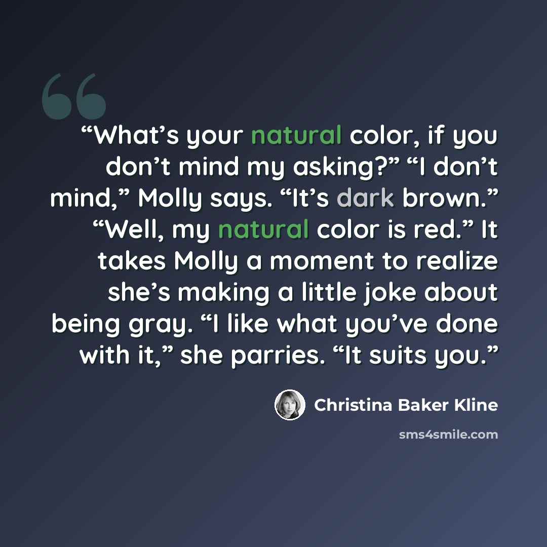 “What’s your natural color, if you don’t mind my asking?” “I don’t mind,” Molly says. “It’s dark brown.” “Well, my natural color is red.” It takes Molly a moment to realize she’s making a little joke about being gray. “I like what you’ve done with it,” she parries. “It suits you.” quote by Christina Baker Kline