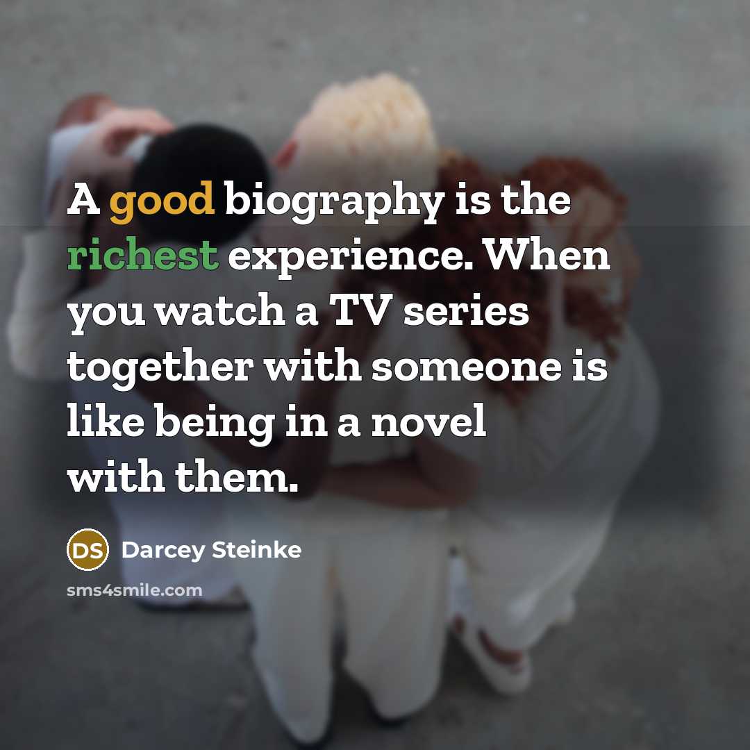“A good biography is the richest experience. When you watch a TV series together with someone is like being in a novel with them.” quote by Darcey Steinke