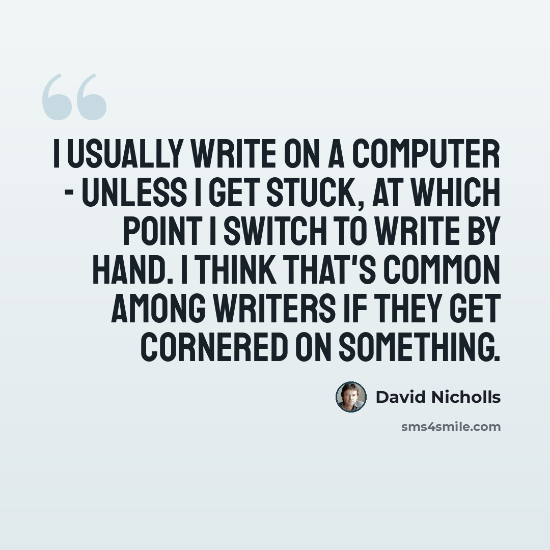 “I usually write on a computer - unless I get stuck, at which point I switch to write by hand. I think that's common among writers if they get cornered on something.” quote by David Nicholls