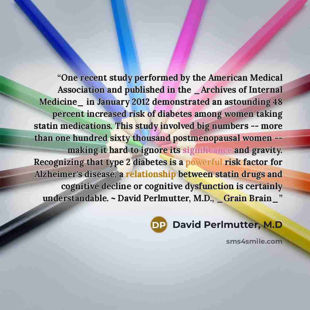 “One recent study performed by the American Medical Association and published in the _Archives of Internal Medicine_ in January 2012 demonstrated an astounding 48 percent increased risk of diabetes among women taking statin medications. This study involved big numbers -- more than one hundred sixty…” quote by David Perlmutter, M.D