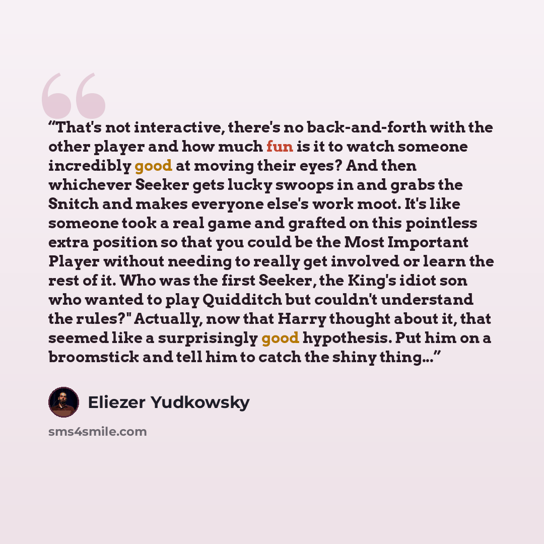 “That's not interactive, there's no back-and-forth with the other player and how much fun is it to watch someone incredibly good at moving their eyes? And then whichever Seeker gets lucky swoops in and grabs the Snitch and makes everyone else's work moot. It's like someone took a real game and…” quote by Eliezer Yudkowsky
