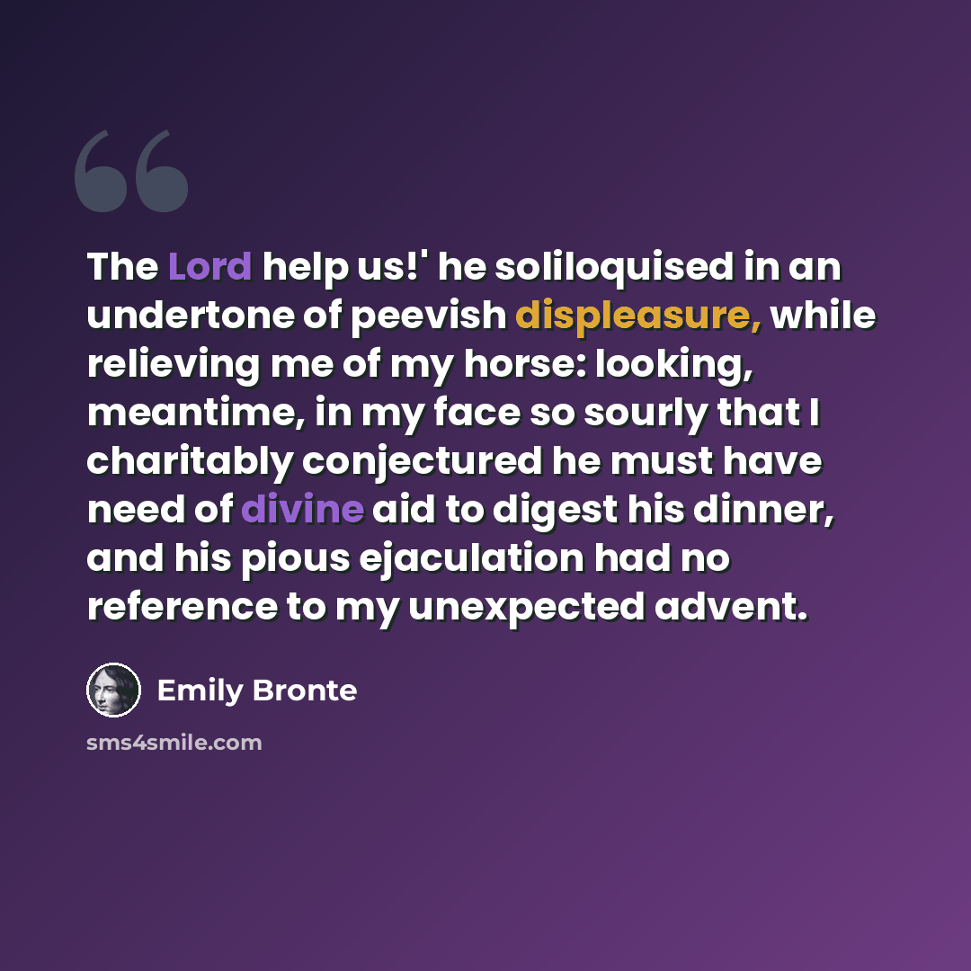 “The Lord help us!' he soliloquised in an undertone of peevish displeasure, while relieving me of my horse: looking, meantime, in my face so sourly that I charitably conjectured he must have need of divine aid to digest his dinner, and his pious ejaculation had no reference to my unexpected advent.” quote by Emily Bronte