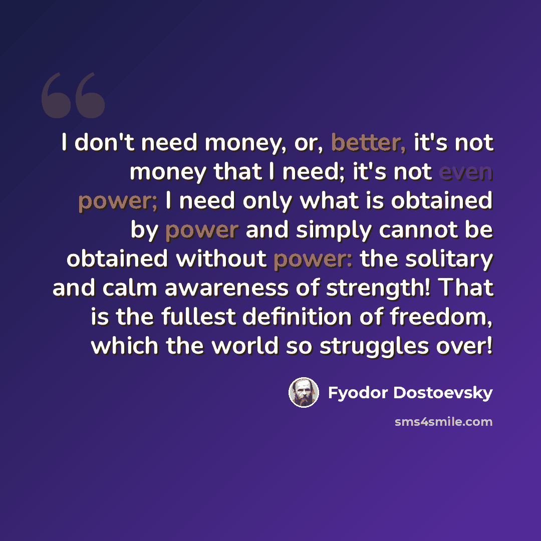 “I don't need money, or, better, it's not money that I need; it's not even power; I need only what is obtained by power and simply cannot be obtained without power: the solitary and calm awareness of strength! That is the fullest definition of freedom, which the world so struggles over!” quote by Fyodor Dostoevsky