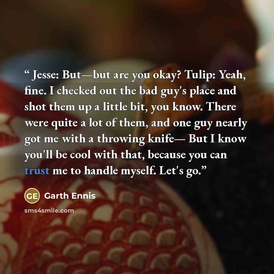 “Jesse: But—but are you okay? Tulip: Yeah, fine. I checked out the bad guy's place and shot them up a little bit, you know. There were quite a lot of them, and one guy nearly got me with a throwing knife— But I know you'll be cool with that, because you can trust me to handle myself. Let's go.” quote by Garth Ennis