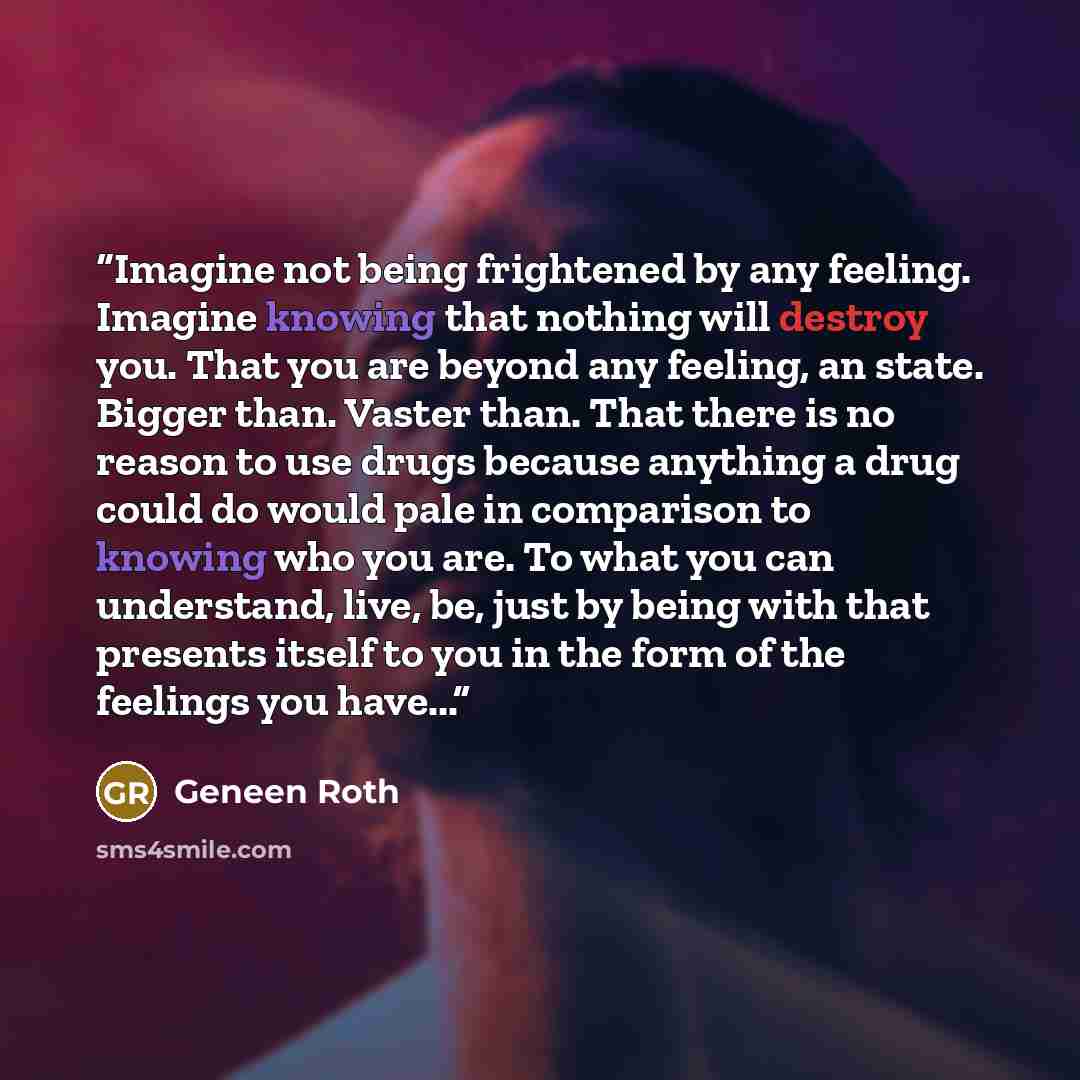 “Imagine not being frightened by any feeling. Imagine knowing that nothing will destroy you. That you are beyond any feeling, an state. Bigger than. Vaster than. That there is no reason to use drugs because anything a drug could do would pale in comparison to knowing who you are. To what you can…” quote by Geneen Roth