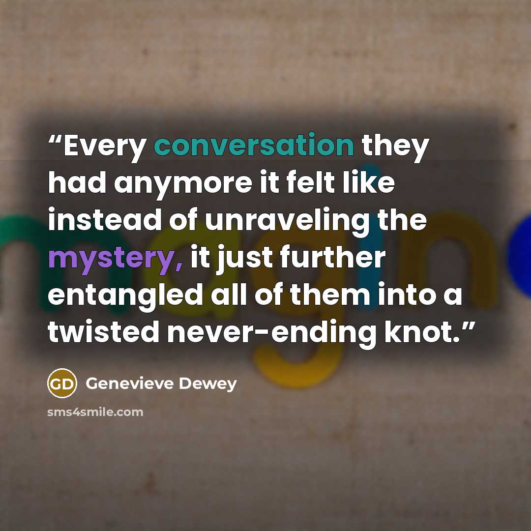 “Every conversation they had anymore it felt like instead of unraveling the mystery, it just further entangled all of them into a twisted never-ending knot.” quote by Genevieve Dewey