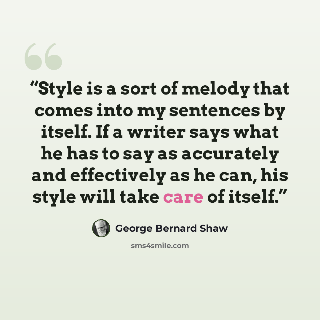 “Style is a sort of melody that comes into my sentences by itself. If a writer says what he has to say as accurately and effectively as he can, his style will take care of itself.” quote by George Bernard Shaw