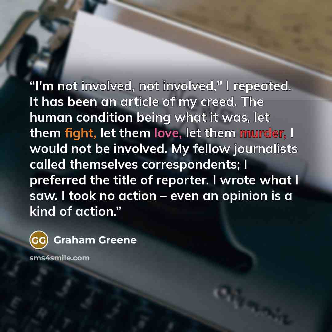 “I'm not involved, not involved," I repeated. It has been an article of my creed. The human condition being what it was, let them fight, let them love, let them murder, I would not be involved. My fellow journalists called themselves correspondents; I preferred the title of reporter. I wrote what I…” quote by Graham Greene