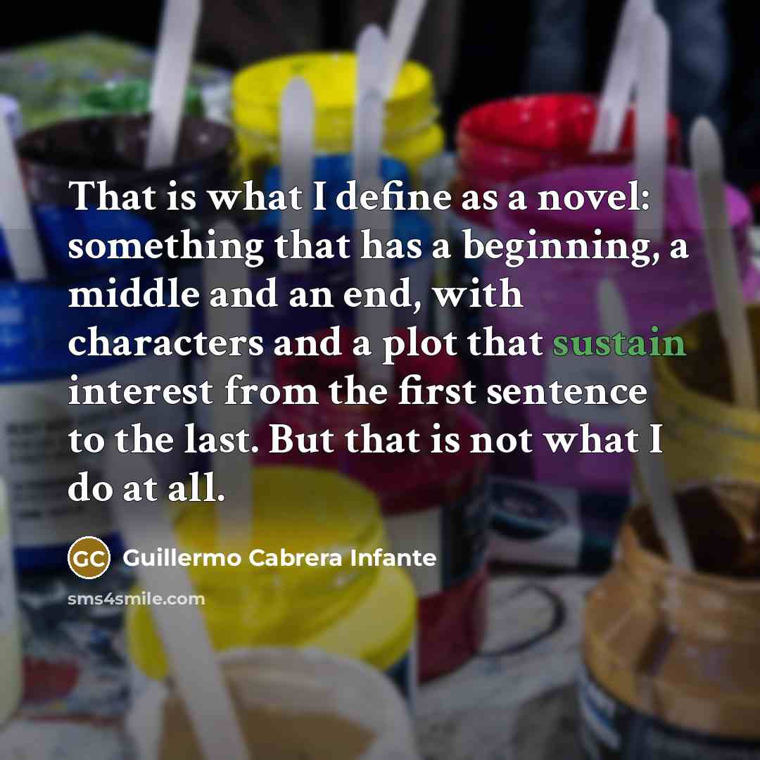 “That is what I define as a novel: something that has a beginning, a middle and an end, with characters and a plot that sustain interest from the first sentence to the last. But that is not what I do at all.” quote by Guillermo Cabrera Infante