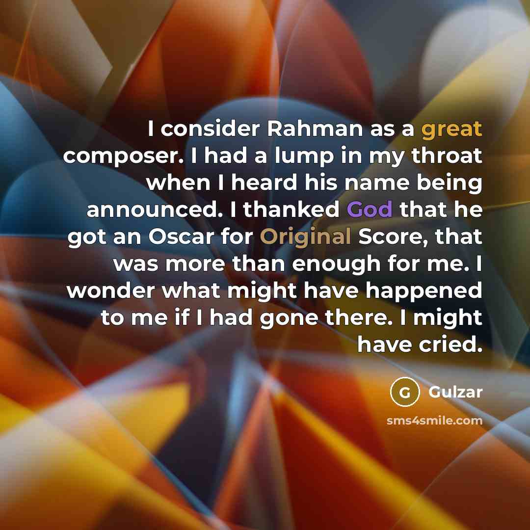 “I consider Rahman as a great composer. I had a lump in my throat when I heard his name being announced. I thanked God that he got an Oscar for Original Score, that was more than enough for me. I wonder what might have happened to me if I had gone there. I might have cried.” quote by Gulzar