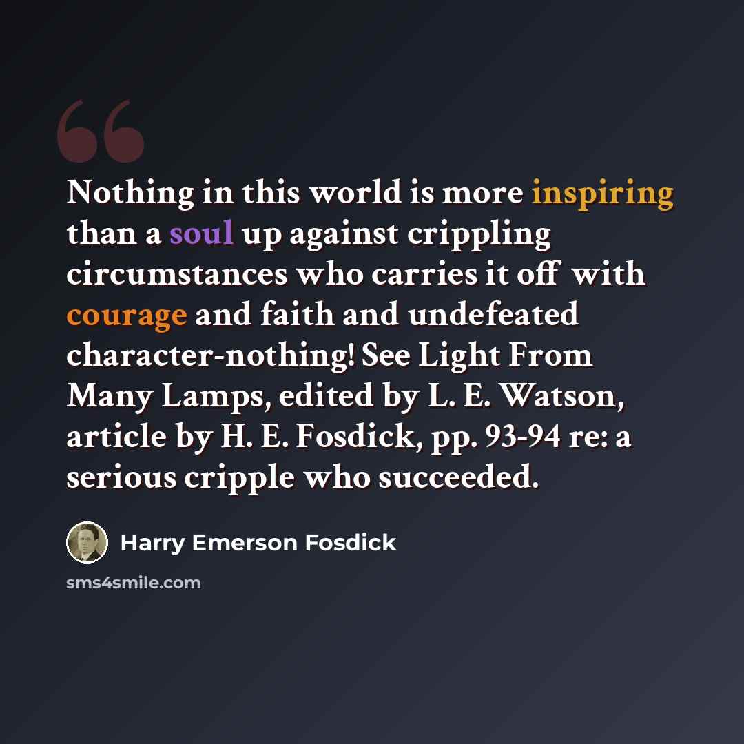 “Nothing in this world is more inspiring than a soul up against crippling circumstances who carries it off with courage and faith and undefeated character-nothing! See Light From Many Lamps, edited by L. E. Watson, article by H. E. Fosdick, pp. 93-94 re: a serious cripple who succeeded.” quote by Harry Emerson Fosdick