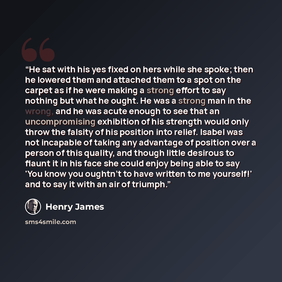 “He sat with his yes fixed on hers while she spoke; then he lowered them and attached them to a spot on the carpet as if he were making a strong effort to say nothing but what he ought. He was a strong man in the wrong, and he was acute enough to see that an uncompromising exhibition of his…” quote by Henry James