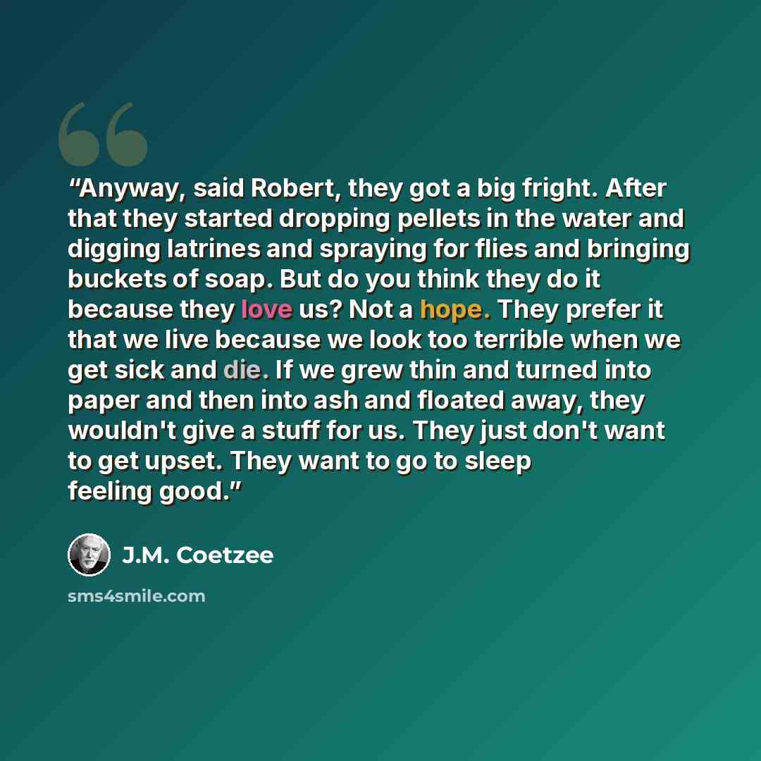 “Anyway, said Robert, they got a big fright. After that they started dropping pellets in the water and digging latrines and spraying for flies and bringing buckets of soap. But do you think they do it because they love us? Not a hope. They prefer it that we live because we look too terrible when we…” quote by J.M. Coetzee