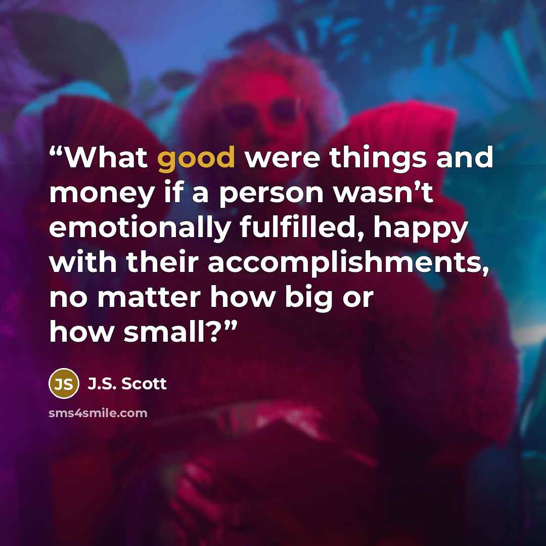 “What good were things and money if a person wasn’t emotionally fulfilled, happy with their accomplishments, no matter how big or how small?” quote by J.S. Scott